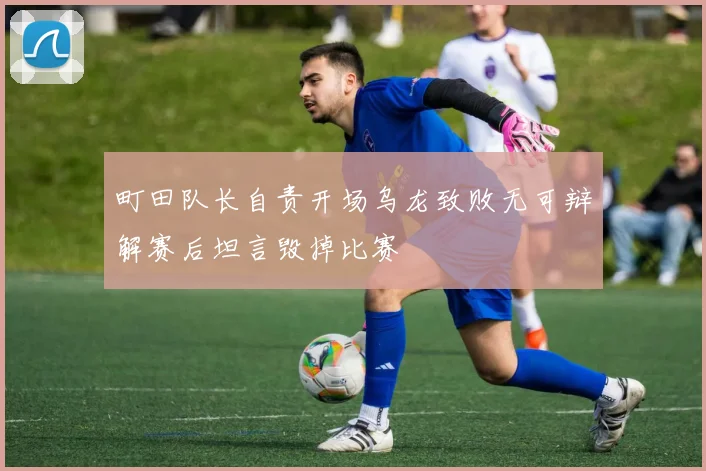 町田队长自责开场乌龙致败无可辩解赛后坦言毁掉比赛