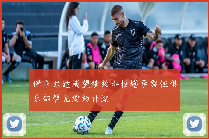 伊卡尔迪渴望续约加拉塔萨雷但俱乐部暂无续约计划