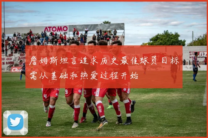 詹姆斯坦言追求历史最佳球员目标需从基础和热爱过程开始