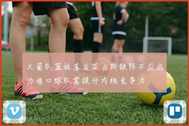 火箭队篮板落后亚当斯缺阵不应成为借口球队需提升内线竞争力
