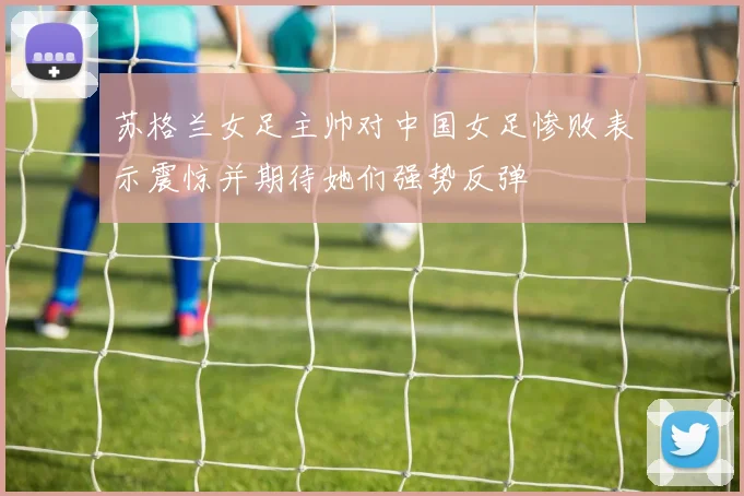 苏格兰女足主帅对中国女足惨败表示震惊并期待她们强势反弹