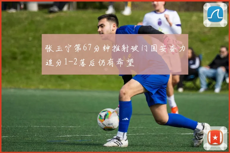 张玉宁第67分钟推射破门国安奋力追分1-2落后仍有希望