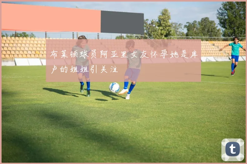 布莱顿球员阿亚里女友怀孕她是库卢的姐姐引关注