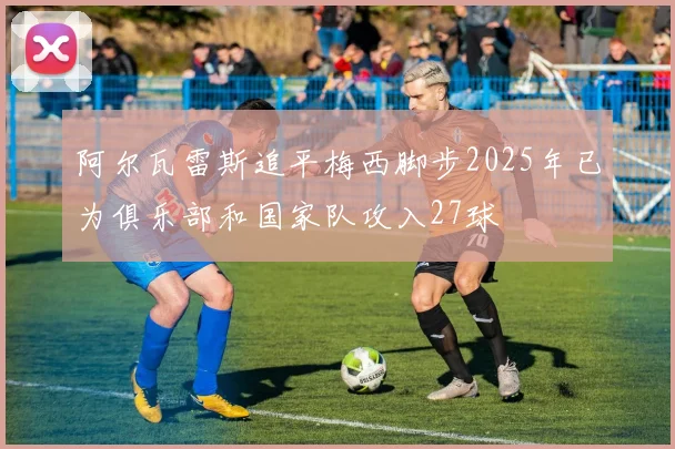 阿尔瓦雷斯追平梅西脚步2025年已为俱乐部和国家队攻入27球