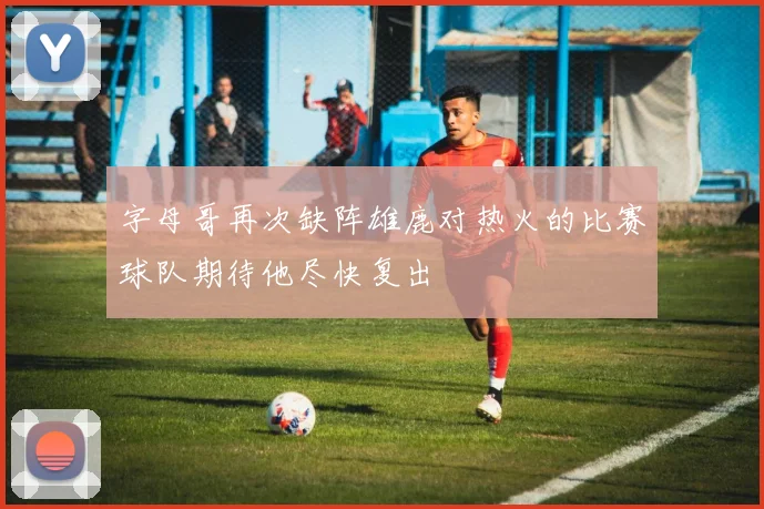 字母哥再次缺阵雄鹿对热火的比赛球队期待他尽快复出