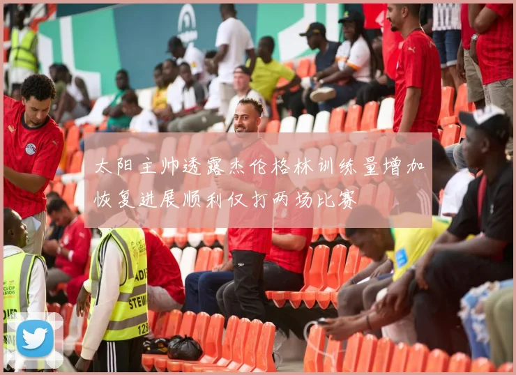 太阳主帅透露杰伦格林训练量增加恢复进展顺利仅打两场比赛