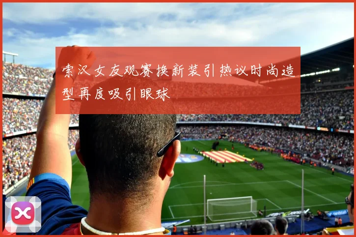 索汉女友观赛换新装引热议时尚造型再度吸引眼球