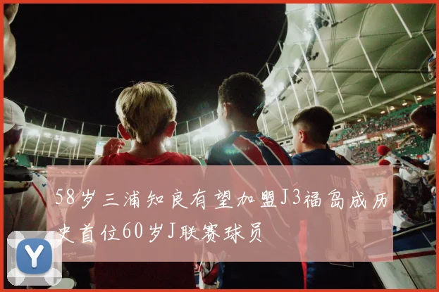 58岁三浦知良有望加盟J3福岛成历史首位60岁J联赛球员
