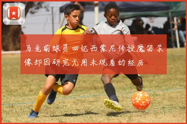 马竞前球员回忆西蒙尼传授魔笛录像却因研究无用未观看的经历