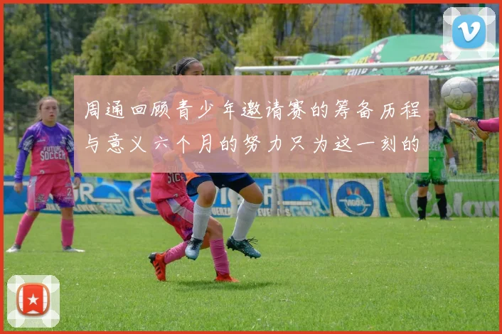 周通回顾青少年邀请赛的筹备历程与意义六个月的努力只为这一刻的精彩