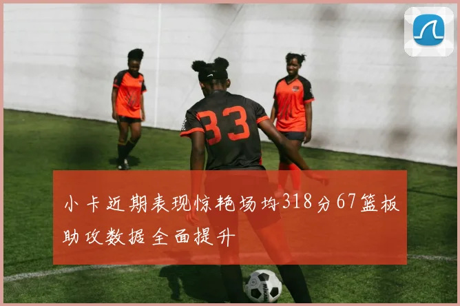 小卡近期表现惊艳场均318分67篮板助攻数据全面提升