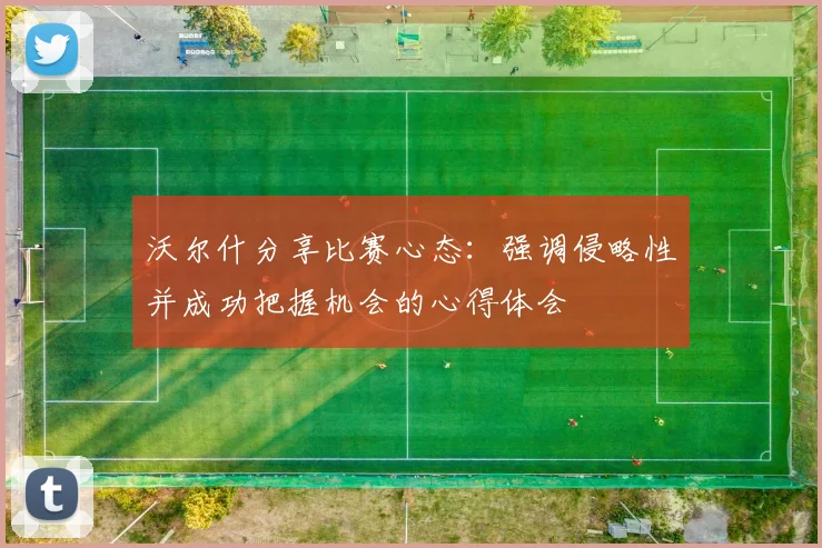 沃尔什分享比赛心态：强调侵略性并成功把握机会的心得体会