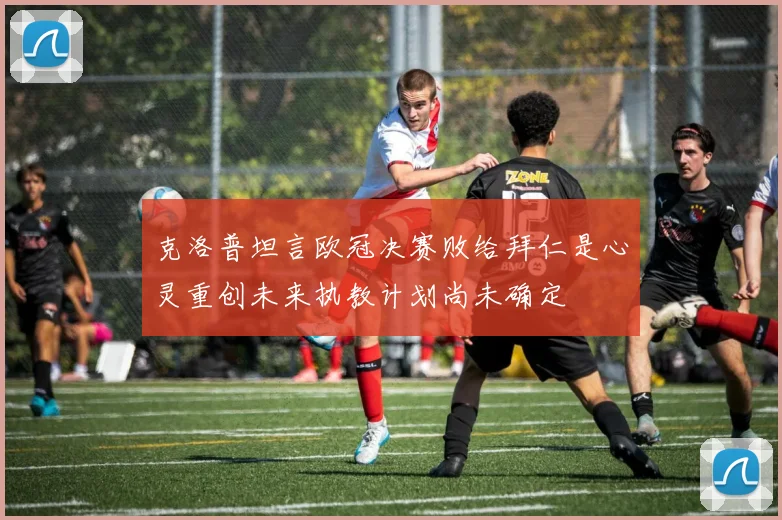 克洛普坦言欧冠决赛败给拜仁是心灵重创未来执教计划尚未确定