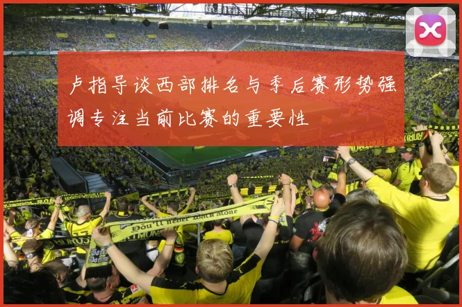 卢指导谈西部排名与季后赛形势强调专注当前比赛的重要性