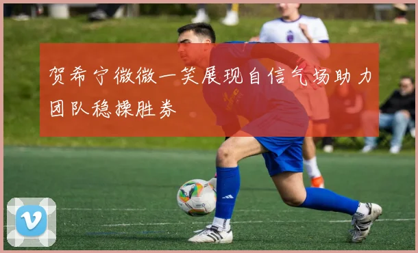 贺希宁微微一笑展现自信气场助力团队稳操胜券