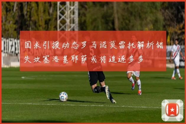 国米引援动态罗马诺莫雷托解析错失坎塞洛基耶萨或将追逐多多