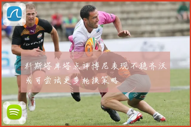 科斯塔库塔点评博尼表现不稳齐沃或可尝试更多轮换策略