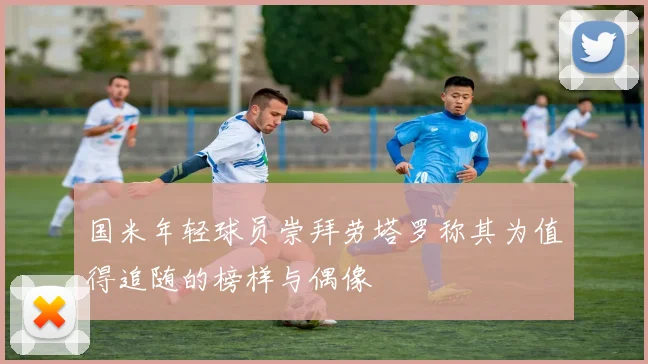 国米年轻球员崇拜劳塔罗称其为值得追随的榜样与偶像